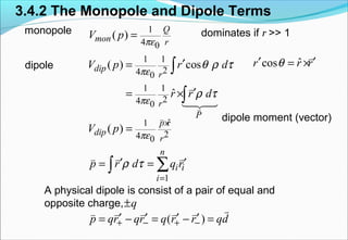 3.4.2 The Monopole and Dipole Terms
monopole
dipole
dominates if r >> 1
dipole moment (vector)
A physical dipole is consist of a pair of equal and
opposite charge,
1
4 0
( )
Q
mon r
V p
πε
=
1 1
24 0
1 1
24 0
( ) cos
ˆ
dip
r
r
P
V p r d
r r d
πε
πε
θ ρ τ
ρ τ
′=
′= ×
∫
∫
v
v
14243
ˆcosr r rθ′ ′= ×
v
ˆ1
24 0
1
( )
p r
dip
r
n
i i
i
V p
p r d q r
πε
ρ τ
×
=
=
′ ′= = ∑∫
v
v v v
q±
( )p qr qr q r r qd+ − + −′ ′ ′ ′= − = − =
vv v v v v
 