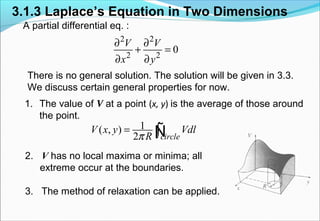 3.1.3 Laplace’s Equation in Two Dimensions
A partial differential eq. :
There is no general solution. The solution will be given in 3.3.
We discuss certain general properties for now.
1. The value of V at a point (x, y) is the average of those around
the point.
2. V has no local maxima or minima; all
extreme occur at the boundaries.
3. The method of relaxation can be applied.
2 2
2 2
0
V V
x y
∂ ∂
+ =
∂ ∂
1( , )
2 circle
V x y Vdl
Rπ
= ∫Ñ
 