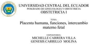 UNIVERSIDAD CENTRAL DEL ECUADOR
POSGRADO DE GINECOLOGIA Y OBSTETRICIA
OBSTETRICIA I
TEMA:
Placenta humana, funciones, intercambio
materno fetal
EXPOSITORES:
MICHELLE CARRERA VILLA
GENESIS CARRILLO MOLINA
 