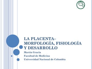 LA PLACENTA– MORFOLOGÍA, FISIOLOGÍA Y DESARROLLO Martín Gracia Facultad de Medicina Universidad Nacional de Colombia 