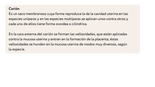 Corión
Es un saco membranoso cuya forma reproduce la de la cavidad uterina en las
especies uníparas y en las especies multíparas se aplican unos contra otros y
cada uno de ellos tiene forma ovoidea o cilíndrica.
En la cara externa del corión se forman las vellosidades, que están aplicadas
contra la mucosa uterina y entran en la formación de la placenta, éstas
vellosidades se hunden en la mucosa uterina de modos muy diversos, según
la especie.
 