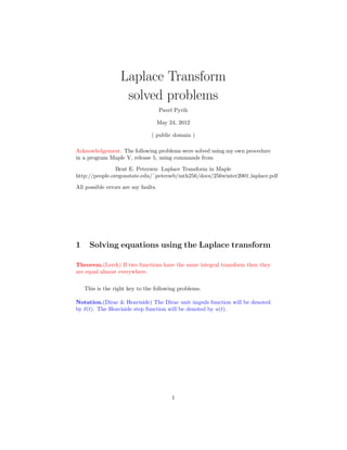 Laplace Transform
solved problems
Pavel Pyrih
May 24, 2012
( public domain )
Acknowledgement. The following problems were solved using my own procedure
in a program Maple V, release 5, using commands from
Bent E. Petersen: Laplace Transform in Maple
http://people.oregonstate.edu/˜peterseb/mth256/docs/256winter2001 laplace.pdf
All possible errors are my faults.
1 Solving equations using the Laplace transform
Theorem.(Lerch) If two functions have the same integral transform then they
are equal almost everywhere.
This is the right key to the following problems.
Notation.(Dirac & Heaviside) The Dirac unit impuls function will be denoted
by δ(t). The Heaviside step function will be denoted by u(t).
1
 