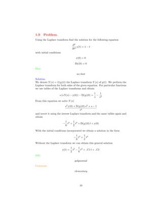 1.9 Problem.
Using the Laplace transform ﬁnd the solution for the following equation
∂2
∂t2
y(t) = 1 − t
with initial conditions
y(0) = 0
Dy(0) = 0
Hint.
no hint
Solution.
We denote Y (s) = L(y)(t) the Laplace transform Y (s) of y(t). We perform the
Laplace transform for both sides of the given equation. For particular functions
we use tables of the Laplace transforms and obtain
s (s Y(s) − y(0)) − D(y)(0) =
1
s
−
1
s2
From this equation we solve Y (s)
s3
y(0) + D(y)(0) s2
+ s − 1
s4
and invert it using the inverse Laplace transform and the same tables again and
obtain
−
1
6
t3
+
1
2
t2
+ D(y)(0) t + y(0)
With the initial conditions incorporated we obtain a solution in the form
−
1
6
t3
+
1
2
t2
Without the Laplace transform we can obtain this general solution
y(t) =
1
2
t2
−
1
6
t3
+ C1 t + C2
Info.
polynomial
Comment.
elementary
10
 