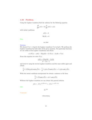1.10 Problem.
Using the Laplace transform ﬁnd the solution for the following equation
∂2
∂t2
y(t) = 2 (
∂
∂t
y(t)) + y(t)
with initial conditions
y(0) = 3
Dy(0) = 6
Hint.
no hint
Solution.
We denote Y (s) = L(y)(t) the Laplace transform Y (s) of y(t). We perform the
Laplace transform for both sides of the given equation. For particular functions
we use tables of the Laplace transforms and obtain
s (s Y(s) − y(0)) − D(y)(0) = 2 s Y(s) − 2 y(0) + Y(s)
From this equation we solve Y (s)
y(0) s + D(y)(0) − 2 y(0)
s2 − 2 s − 1
and invert it using the inverse Laplace transform and the same tables again and
obtain
1
2
et
√
2 D(y)(0) sinh(
√
2 t) −
1
2
et
y(0)
√
2 sinh(
√
2 t) + et
y(0) cosh(
√
2 t)
With the initial conditions incorporated we obtain a solution in the form
3
2
et
√
2 sinh(
√
2 t) + 3 et
cosh(
√
2 t)
Without the Laplace transform we can obtain this general solution
y(t) = C1 e((
√
2+1) t)
+ C2 e(−(
√
2−1) t)
Info.
3 e(2 t)
Comment.
elementary
11
 