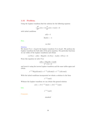 1.15 Problem.
Using the Laplace transform ﬁnd the solution for the following equation
(
∂2
∂t2
y(t)) + 2 (
∂
∂t
y(t)) + 2 y(t) = 0
with initial conditions
y(0) = 1
Dy(0) = −1
Hint.
no hint
Solution.
We denote Y (s) = L(y)(t) the Laplace transform Y (s) of y(t). We perform the
Laplace transform for both sides of the given equation. For particular functions
we use tables of the Laplace transforms and obtain
s (s Y(s) − y(0)) − D(y)(0) + 2 s Y(s) − 2 y(0) + 2 Y(s) = 0
From this equation we solve Y (s)
y(0) s + D(y)(0) + 2 y(0)
s2 + 2 s + 2
and invert it using the inverse Laplace transform and the same tables again and
obtain
e(−t)
D(y)(0) sin(t) + e(−t)
y(0) sin(t) + e(−t)
y(0) cos(t)
With the initial conditions incorporated we obtain a solution in the form
e(−t)
cos(t)
Without the Laplace transform we can obtain this general solution
y(t) = C1 e(−t)
sin(t) + C2 e(−t)
cos(t)
Info.
e(−t)
cos(t)
Comment.
standard
16
 