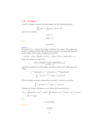 1.16 Problem.
Using the Laplace transform ﬁnd the solution for the following equation
(
∂2
∂t2
y(t)) + 2 (
∂
∂t
y(t)) + 2 y(t) = f(t)
with initial conditions
y(0) = 0
Dy(0) = 0
Hint.
convolution
Solution.
We denote Y (s) = L(y)(t) the Laplace transform Y (s) of y(t). We perform the
Laplace transform for both sides of the given equation. For particular functions
we use tables of the Laplace transforms and obtain
s (s Y(s) − y(0)) − D(y)(0) + 2 s Y(s) − 2 y(0) + 2 Y(s) = laplace(f(t), t, s)
From this equation we solve Y (s)
y(0) s + D(y)(0) + 2 y(0) + laplace(f(t), t, s)
s2 + 2 s + 2
and invert it using the inverse Laplace transform and the same tables again and
obtain
e(−t)
y(0) cos(t) + e(−t)
y(0) sin(t) + e(−t)
D(y)(0) sin(t)
+
t
0
− f( U1) e(−t+ U1)
sin(−t + U1) d U1
With the initial conditions incorporated we obtain a solution in the form
t
0
− f( U1) e(−t+ U1)
sin(−t + U1) d U1
Without the Laplace transform we can obtain this general solution
y(t) = − sin(t) f(t) et
dt e(−t)
cos(t) + cos(t) f(t) et
dt e(−t)
sin(t) + C1 e(−t)
cos(t)
+ C2 e(−t)
sin(t)
Info.
sin convolution
Comment.
standard
17
 