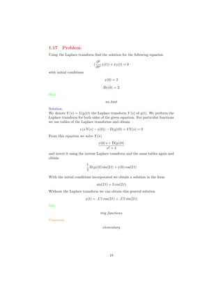 1.17 Problem.
Using the Laplace transform ﬁnd the solution for the following equation
(
∂2
∂t2
y(t)) + 4 y(t) = 0
with initial conditions
y(0) = 2
Dy(0) = 2
Hint.
no hint
Solution.
We denote Y (s) = L(y)(t) the Laplace transform Y (s) of y(t). We perform the
Laplace transform for both sides of the given equation. For particular functions
we use tables of the Laplace transforms and obtain
s (s Y(s) − y(0)) − D(y)(0) + 4 Y(s) = 0
From this equation we solve Y (s)
y(0) s + D(y)(0)
s2 + 4
and invert it using the inverse Laplace transform and the same tables again and
obtain
1
2
D(y)(0) sin(2 t) + y(0) cos(2 t)
With the initial conditions incorporated we obtain a solution in the form
sin(2 t) + 2 cos(2 t)
Without the Laplace transform we can obtain this general solution
y(t) = C1 cos(2 t) + C2 sin(2 t)
Info.
trig functions
Comment.
elementary
18
 