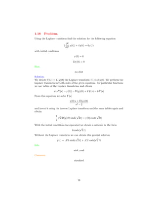 1.18 Problem.
Using the Laplace transform ﬁnd the solution for the following equation
(
∂2
∂t2
y(t)) + 4 y(t) = 6 y(t)
with initial conditions
y(0) = 6
Dy(0) = 0
Hint.
no hint
Solution.
We denote Y (s) = L(y)(t) the Laplace transform Y (s) of y(t). We perform the
Laplace transform for both sides of the given equation. For particular functions
we use tables of the Laplace transforms and obtain
s (s Y(s) − y(0)) − D(y)(0) + 4 Y(s) = 6 Y(s)
From this equation we solve Y (s)
y(0) s + D(y)(0)
s2 − 2
and invert it using the inverse Laplace transform and the same tables again and
obtain
1
2
√
2 D(y)(0) sinh(
√
2 t) + y(0) cosh(
√
2 t)
With the initial conditions incorporated we obtain a solution in the form
6 cosh(
√
2 t)
Without the Laplace transform we can obtain this general solution
y(t) = C1 sinh(
√
2 t) + C2 cosh(
√
2 t)
Info.
sinh cosh
Comment.
standard
19
 