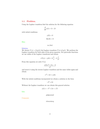 1.1 Problem.
Using the Laplace transform ﬁnd the solution for the following equation
∂
∂t
y(t) = 3 − 2 t
with initial conditions
y(0) = 0
Dy(0) = 0
Hint.
no hint
Solution.
We denote Y (s) = L(y)(t) the Laplace transform Y (s) of y(t). We perform the
Laplace transform for both sides of the given equation. For particular functions
we use tables of the Laplace transforms and obtain
s Y(s) − y(0) = 3
1
s
− 2
1
s2
From this equation we solve Y (s)
y(0) s2
+ 3 s − 2
s3
and invert it using the inverse Laplace transform and the same tables again and
obtain
−t2
+ 3 t + y(0)
With the initial conditions incorporated we obtain a solution in the form
−t2
+ 3 t
Without the Laplace transform we can obtain this general solution
y(t) = −t2
+ 3 t + C1
Info.
polynomial
Comment.
elementary
2
 