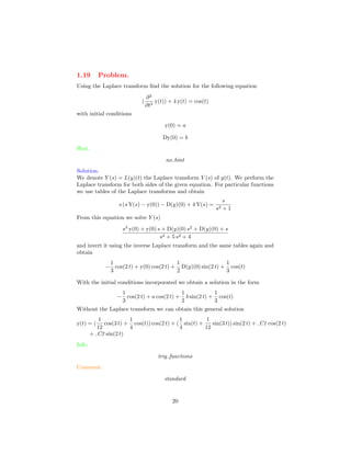 1.19 Problem.
Using the Laplace transform ﬁnd the solution for the following equation
(
∂2
∂t2
y(t)) + 4 y(t) = cos(t)
with initial conditions
y(0) = a
Dy(0) = b
Hint.
no hint
Solution.
We denote Y (s) = L(y)(t) the Laplace transform Y (s) of y(t). We perform the
Laplace transform for both sides of the given equation. For particular functions
we use tables of the Laplace transforms and obtain
s (s Y(s) − y(0)) − D(y)(0) + 4 Y(s) =
s
s2 + 1
From this equation we solve Y (s)
s3
y(0) + y(0) s + D(y)(0) s2
+ D(y)(0) + s
s4 + 5 s2 + 4
and invert it using the inverse Laplace transform and the same tables again and
obtain
−
1
3
cos(2 t) + y(0) cos(2 t) +
1
2
D(y)(0) sin(2 t) +
1
3
cos(t)
With the initial conditions incorporated we obtain a solution in the form
−
1
3
cos(2 t) + a cos(2 t) +
1
2
b sin(2 t) +
1
3
cos(t)
Without the Laplace transform we can obtain this general solution
y(t) = (
1
12
cos(3 t) +
1
4
cos(t)) cos(2 t) + (
1
4
sin(t) +
1
12
sin(3 t)) sin(2 t) + C1 cos(2 t)
+ C2 sin(2 t)
Info.
trig functions
Comment.
standard
20
 