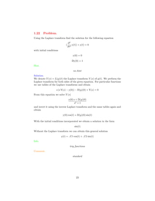 1.22 Problem.
Using the Laplace transform ﬁnd the solution for the following equation
(
∂2
∂t2
y(t)) + y(t) = 0
with initial conditions
y(0) = 0
Dy(0) = 1
Hint.
no hint
Solution.
We denote Y (s) = L(y)(t) the Laplace transform Y (s) of y(t). We perform the
Laplace transform for both sides of the given equation. For particular functions
we use tables of the Laplace transforms and obtain
s (s Y(s) − y(0)) − D(y)(0) + Y(s) = 0
From this equation we solve Y (s)
y(0) s + D(y)(0)
s2 + 1
and invert it using the inverse Laplace transform and the same tables again and
obtain
y(0) cos(t) + D(y)(0) sin(t)
With the initial conditions incorporated we obtain a solution in the form
sin(t)
Without the Laplace transform we can obtain this general solution
y(t) = C1 cos(t) + C2 sin(t)
Info.
trig functions
Comment.
standard
23
 