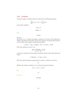 1.23 Problem.
Using the Laplace transform ﬁnd the solution for the following equation
(
∂2
∂t2
y(t)) + y(t) = 2 (
∂
∂t
y(t))
with initial conditions
y(0) = 0
Dy(0) = 1
Hint.
no hint
Solution.
We denote Y (s) = L(y)(t) the Laplace transform Y (s) of y(t). We perform the
Laplace transform for both sides of the given equation. For particular functions
we use tables of the Laplace transforms and obtain
s (s Y(s) − y(0)) − D(y)(0) + Y(s) = 2 s Y(s) − 2 y(0)
From this equation we solve Y (s)
y(0) s + D(y)(0) − 2 y(0)
s2 + 1 − 2 s
and invert it using the inverse Laplace transform and the same tables again and
obtain
t et
D(y)(0) − t et
y(0) + y(0) et
With the initial conditions incorporated we obtain a solution in the form
t et
Without the Laplace transform we can obtain this general solution
y(t) = C1 et
+ C2 t et
Info.
t et
Comment.
standard
24
 