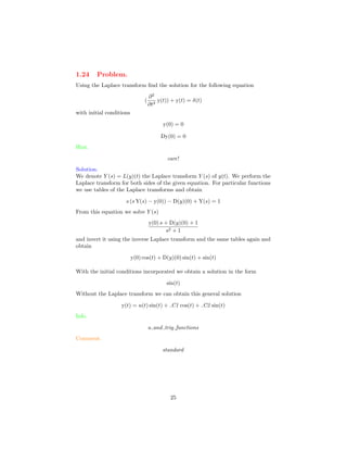 1.24 Problem.
Using the Laplace transform ﬁnd the solution for the following equation
(
∂2
∂t2
y(t)) + y(t) = δ(t)
with initial conditions
y(0) = 0
Dy(0) = 0
Hint.
care!
Solution.
We denote Y (s) = L(y)(t) the Laplace transform Y (s) of y(t). We perform the
Laplace transform for both sides of the given equation. For particular functions
we use tables of the Laplace transforms and obtain
s (s Y(s) − y(0)) − D(y)(0) + Y(s) = 1
From this equation we solve Y (s)
y(0) s + D(y)(0) + 1
s2 + 1
and invert it using the inverse Laplace transform and the same tables again and
obtain
y(0) cos(t) + D(y)(0) sin(t) + sin(t)
With the initial conditions incorporated we obtain a solution in the form
sin(t)
Without the Laplace transform we can obtain this general solution
y(t) = u(t) sin(t) + C1 cos(t) + C2 sin(t)
Info.
u and trig functions
Comment.
standard
25
 