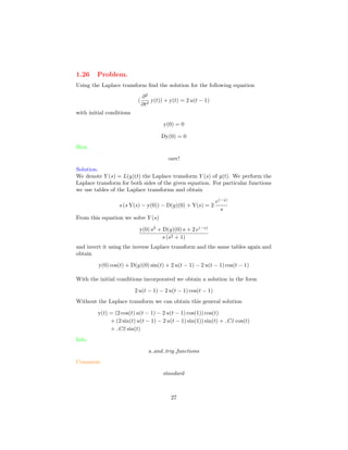 1.26 Problem.
Using the Laplace transform ﬁnd the solution for the following equation
(
∂2
∂t2
y(t)) + y(t) = 2 u(t − 1)
with initial conditions
y(0) = 0
Dy(0) = 0
Hint.
care!
Solution.
We denote Y (s) = L(y)(t) the Laplace transform Y (s) of y(t). We perform the
Laplace transform for both sides of the given equation. For particular functions
we use tables of the Laplace transforms and obtain
s (s Y(s) − y(0)) − D(y)(0) + Y(s) = 2
e(−s)
s
From this equation we solve Y (s)
y(0) s2
+ D(y)(0) s + 2 e(−s)
s (s2 + 1)
and invert it using the inverse Laplace transform and the same tables again and
obtain
y(0) cos(t) + D(y)(0) sin(t) + 2 u(t − 1) − 2 u(t − 1) cos(t − 1)
With the initial conditions incorporated we obtain a solution in the form
2 u(t − 1) − 2 u(t − 1) cos(t − 1)
Without the Laplace transform we can obtain this general solution
y(t) = (2 cos(t) u(t − 1) − 2 u(t − 1) cos(1)) cos(t)
+ (2 sin(t) u(t − 1) − 2 u(t − 1) sin(1)) sin(t) + C1 cos(t)
+ C2 sin(t)
Info.
u and trig functions
Comment.
standard
27
 