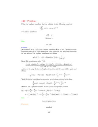 1.28 Problem.
Using the Laplace transform ﬁnd the solution for the following equation
(
∂2
∂t2
y(t)) + y(t) = t e(−t)
with initial conditions
y(0) = a
Dy(0) = b
Hint.
no hint
Solution.
We denote Y (s) = L(y)(t) the Laplace transform Y (s) of y(t). We perform the
Laplace transform for both sides of the given equation. For particular functions
we use tables of the Laplace transforms and obtain
s (s Y(s) − y(0)) − D(y)(0) + Y(s) =
1
(s + 1)2
From this equation we solve Y (s)
s3
y(0) + 2 y(0) s2
+ y(0) s + D(y)(0) s2
+ 2 D(y)(0) s + D(y)(0) + 1
s4 + 2 s3 + 2 s2 + 2 s + 1
and invert it using the inverse Laplace transform and the same tables again and
obtain
−
1
2
cos(t) + y(0) cos(t) + D(y)(0) sin(t) +
1
2
e(−t)
+
1
2
t e(−t)
With the initial conditions incorporated we obtain a solution in the form
−
1
2
cos(t) + a cos(t) + b sin(t) +
1
2
e(−t)
+
1
2
t e(−t)
Without the Laplace transform we can obtain this general solution
y(t) = (−(−
1
2
t −
1
2
) e(−t)
cos(t) +
1
2
sin(t) t e(−t)
) cos(t)
+ (−
1
2
cos(t) t e(−t)
− (−
1
2
t −
1
2
) e(−t)
sin(t)) sin(t) + C1 cos(t) + C2 sin(t)
Info.
t exp trig functions
Comment.
standard
29
 