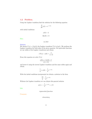 1.2 Problem.
Using the Laplace transform ﬁnd the solution for the following equation
∂
∂t
y(t) = e(−3 t)
with initial conditions
y(0) = 4
Dy(0) = 0
Hint.
no hint
Solution.
We denote Y (s) = L(y)(t) the Laplace transform Y (s) of y(t). We perform the
Laplace transform for both sides of the given equation. For particular functions
we use tables of the Laplace transforms and obtain
s Y(s) − y(0) =
1
s + 3
From this equation we solve Y (s)
y(0) s + 3 y(0) + 1
s (s + 3)
and invert it using the inverse Laplace transform and the same tables again and
obtain
1
3
+ y(0) −
1
3
e(−3 t)
With the initial conditions incorporated we obtain a solution in the form
13
3
−
1
3
e(−3 t)
Without the Laplace transform we can obtain this general solution
y(t) = −
1
3
e(−3 t)
+ C1
Info.
exponential function
Comment.
elementary
3
 