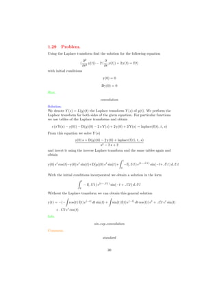 1.29 Problem.
Using the Laplace transform ﬁnd the solution for the following equation
(
∂2
∂t2
y(t)) − 2 (
∂
∂t
y(t)) + 2 y(t) = f(t)
with initial conditions
y(0) = 0
Dy(0) = 0
Hint.
convolution
Solution.
We denote Y (s) = L(y)(t) the Laplace transform Y (s) of y(t). We perform the
Laplace transform for both sides of the given equation. For particular functions
we use tables of the Laplace transforms and obtain
s (s Y(s) − y(0)) − D(y)(0) − 2 s Y(s) + 2 y(0) + 2 Y(s) = laplace(f(t), t, s)
From this equation we solve Y (s)
y(0) s + D(y)(0) − 2 y(0) + laplace(f(t), t, s)
s2 − 2 s + 2
and invert it using the inverse Laplace transform and the same tables again and
obtain
y(0) et
cos(t)−y(0) et
sin(t)+D(y)(0) et
sin(t)+
t
0
−f( U1) e(t− U1)
sin(−t+ U1) d U1
With the initial conditions incorporated we obtain a solution in the form
t
0
− f( U1) e(t− U1)
sin(−t + U1) d U1
Without the Laplace transform we can obtain this general solution
y(t) = −(− cos(t) f(t) e(−t)
dt sin(t) + sin(t) f(t) e(−t)
dt cos(t)) et
+ C1 et
sin(t)
+ C2 et
cos(t)
Info.
sin exp convolution
Comment.
standard
30
 