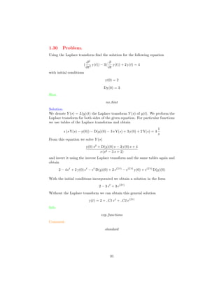 1.30 Problem.
Using the Laplace transform ﬁnd the solution for the following equation
(
∂2
∂t2
y(t)) − 3 (
∂
∂t
y(t)) + 2 y(t) = 4
with initial conditions
y(0) = 2
Dy(0) = 3
Hint.
no hint
Solution.
We denote Y (s) = L(y)(t) the Laplace transform Y (s) of y(t). We perform the
Laplace transform for both sides of the given equation. For particular functions
we use tables of the Laplace transforms and obtain
s (s Y(s) − y(0)) − D(y)(0) − 3 s Y(s) + 3 y(0) + 2 Y(s) = 4
1
s
From this equation we solve Y (s)
y(0) s2
+ D(y)(0) s − 3 y(0) s + 4
s (s2 − 3 s + 2)
and invert it using the inverse Laplace transform and the same tables again and
obtain
2 − 4 et
+ 2 y(0) et
− et
D(y)(0) + 2 e(2 t)
− e(2 t)
y(0) + e(2 t)
D(y)(0)
With the initial conditions incorporated we obtain a solution in the form
2 − 3 et
+ 3 e(2 t)
Without the Laplace transform we can obtain this general solution
y(t) = 2 + C1 et
+ C2 e(2 t)
Info.
exp functions
Comment.
standard
31
 