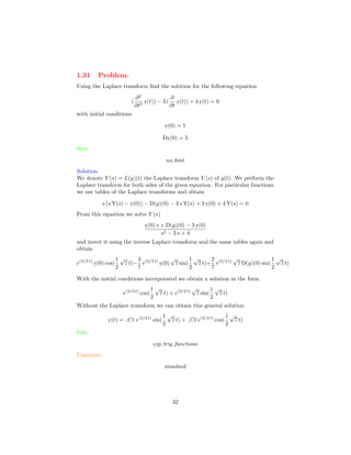 1.31 Problem.
Using the Laplace transform ﬁnd the solution for the following equation
(
∂2
∂t2
y(t)) − 3 (
∂
∂t
y(t)) + 4 y(t) = 0
with initial conditions
y(0) = 1
Dy(0) = 5
Hint.
no hint
Solution.
We denote Y (s) = L(y)(t) the Laplace transform Y (s) of y(t). We perform the
Laplace transform for both sides of the given equation. For particular functions
we use tables of the Laplace transforms and obtain
s (s Y(s) − y(0)) − D(y)(0) − 3 s Y(s) + 3 y(0) + 4 Y(s) = 0
From this equation we solve Y (s)
y(0) s + D(y)(0) − 3 y(0)
s2 − 3 s + 4
and invert it using the inverse Laplace transform and the same tables again and
obtain
e(3/2 t)
y(0) cos(
1
2
√
7 t)−
3
7
e(3/2 t)
y(0)
√
7 sin(
1
2
√
7 t)+
2
7
e(3/2 t)
√
7 D(y)(0) sin(
1
2
√
7 t)
With the initial conditions incorporated we obtain a solution in the form
e(3/2 t)
cos(
1
2
√
7 t) + e(3/2 t)
√
7 sin(
1
2
√
7 t)
Without the Laplace transform we can obtain this general solution
y(t) = C1 e(3/2 t)
sin(
1
2
√
7 t) + C2 e(3/2 t)
cos(
1
2
√
7 t)
Info.
exp trig functions
Comment.
standard
32
 
