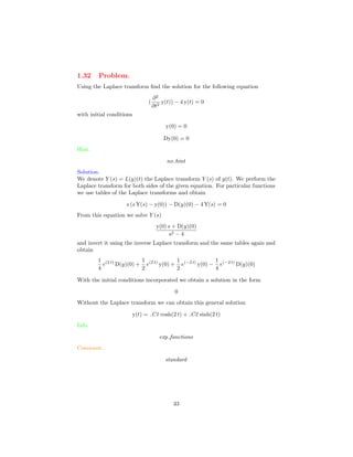 1.32 Problem.
Using the Laplace transform ﬁnd the solution for the following equation
(
∂2
∂t2
y(t)) − 4 y(t) = 0
with initial conditions
y(0) = 0
Dy(0) = 0
Hint.
no hint
Solution.
We denote Y (s) = L(y)(t) the Laplace transform Y (s) of y(t). We perform the
Laplace transform for both sides of the given equation. For particular functions
we use tables of the Laplace transforms and obtain
s (s Y(s) − y(0)) − D(y)(0) − 4 Y(s) = 0
From this equation we solve Y (s)
y(0) s + D(y)(0)
s2 − 4
and invert it using the inverse Laplace transform and the same tables again and
obtain
1
4
e(2 t)
D(y)(0) +
1
2
e(2 t)
y(0) +
1
2
e(−2 t)
y(0) −
1
4
e(−2 t)
D(y)(0)
With the initial conditions incorporated we obtain a solution in the form
0
Without the Laplace transform we can obtain this general solution
y(t) = C1 cosh(2 t) + C2 sinh(2 t)
Info.
exp functions
Comment.
standard
33
 