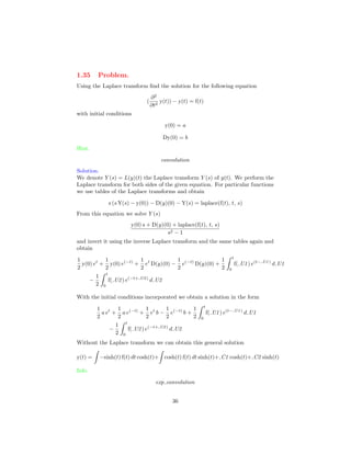 1.35 Problem.
Using the Laplace transform ﬁnd the solution for the following equation
(
∂2
∂t2
y(t)) − y(t) = f(t)
with initial conditions
y(0) = a
Dy(0) = b
Hint.
convolution
Solution.
We denote Y (s) = L(y)(t) the Laplace transform Y (s) of y(t). We perform the
Laplace transform for both sides of the given equation. For particular functions
we use tables of the Laplace transforms and obtain
s (s Y(s) − y(0)) − D(y)(0) − Y(s) = laplace(f(t), t, s)
From this equation we solve Y (s)
y(0) s + D(y)(0) + laplace(f(t), t, s)
s2 − 1
and invert it using the inverse Laplace transform and the same tables again and
obtain
1
2
y(0) et
+
1
2
y(0) e(−t)
+
1
2
et
D(y)(0) −
1
2
e(−t)
D(y)(0) +
1
2
t
0
f( U1) e(t− U1)
d U1
−
1
2
t
0
f( U2) e(−t+ U2)
d U2
With the initial conditions incorporated we obtain a solution in the form
1
2
a et
+
1
2
a e(−t)
+
1
2
et
b −
1
2
e(−t)
b +
1
2
t
0
f( U1) e(t− U1)
d U1
−
1
2
t
0
f( U2) e(−t+ U2)
d U2
Without the Laplace transform we can obtain this general solution
y(t) = −sinh(t) f(t) dt cosh(t)+ cosh(t) f(t) dt sinh(t)+ C1 cosh(t)+ C2 sinh(t)
Info.
exp convolution
36
 