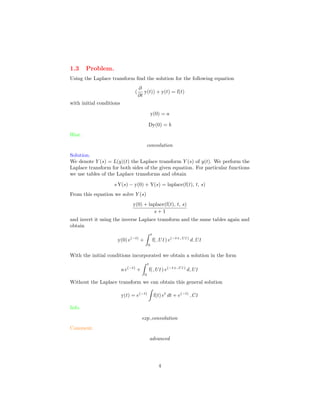 1.3 Problem.
Using the Laplace transform ﬁnd the solution for the following equation
(
∂
∂t
y(t)) + y(t) = f(t)
with initial conditions
y(0) = a
Dy(0) = b
Hint.
convolution
Solution.
We denote Y (s) = L(y)(t) the Laplace transform Y (s) of y(t). We perform the
Laplace transform for both sides of the given equation. For particular functions
we use tables of the Laplace transforms and obtain
s Y(s) − y(0) + Y(s) = laplace(f(t), t, s)
From this equation we solve Y (s)
y(0) + laplace(f(t), t, s)
s + 1
and invert it using the inverse Laplace transform and the same tables again and
obtain
y(0) e(−t)
+
t
0
f( U1) e(−t+ U1)
d U1
With the initial conditions incorporated we obtain a solution in the form
a e(−t)
+
t
0
f( U1) e(−t+ U1)
d U1
Without the Laplace transform we can obtain this general solution
y(t) = e(−t)
f(t) et
dt + e(−t)
C1
Info.
exp convolution
Comment.
advanced
4
 