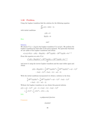 1.38 Problem.
Using the Laplace transform ﬁnd the solution for the following equation
∂4
∂t4
y(t) = 6 δ(t − 1)
with initial conditions
y(0) = 0
Dy(0) = 0
Hint.
care!
Solution.
We denote Y (s) = L(y)(t) the Laplace transform Y (s) of y(t). We perform the
Laplace transform for both sides of the given equation. For particular functions
we use tables of the Laplace transforms and obtain
s (s (s (s Y(s) − y(0)) − D(y)(0)) − (D(2)
)(y)(0)) − (D(3)
)(y)(0) = 6 e(−s)
From this equation we solve Y (s)
s3
y(0) + D(y)(0) s2
+ (D(2)
)(y)(0) s + (D(3)
)(y)(0) + 6 e(−s)
s4
and invert it using the inverse Laplace transform and the same tables again and
obtain
y(0) + D(y)(0) t +
1
2
(D(2)
)(y)(0) t2
+
1
6
(D(3)
)(y)(0) t3
+ u(t − 1) t3
− 3 u(t − 1) t2
+ 3 u(t − 1) t − u(t − 1)
With the initial conditions incorporated we obtain a solution in the form
1
2
(D(2)
)(y)(0) t2
+
1
6
(D(3)
)(y)(0) t3
+ u(t − 1) t3
− 3 u(t − 1) t2
+ 3 u(t − 1) t − u(t − 1)
Without the Laplace transform we can obtain this general solution
y(t) = u(t − 1) t3
− u(t − 1) + 3 u(t − 1) t − 3 u(t − 1) t2
+
1
6
C1 t3
+
1
2
C2 t2
+ C3 t + C4
Info.
u polynomial function
Comment.
standard
40
 