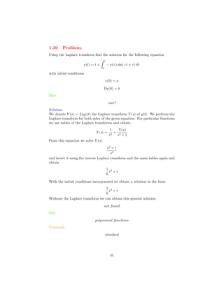 1.39 Problem.
Using the Laplace transform ﬁnd the solution for the following equation
y(t) = t +
t
0
− y(τ) sin(−t + τ) dτ
with initial conditions
y(0) = a
Dy(0) = b
Hint.
care!
Solution.
We denote Y (s) = L(y)(t) the Laplace transform Y (s) of y(t). We perform the
Laplace transform for both sides of the given equation. For particular functions
we use tables of the Laplace transforms and obtain
Y(s) =
1
s2
+
Y(s)
s2 + 1
From this equation we solve Y (s)
s2
+ 1
s4
and invert it using the inverse Laplace transform and the same tables again and
obtain
1
6
t3
+ t
With the initial conditions incorporated we obtain a solution in the form
1
6
t3
+ t
Without the Laplace transform we can obtain this general solution
not found
Info.
polynomial functions
Comment.
standard
41
 