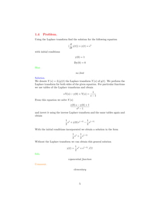 1.4 Problem.
Using the Laplace transform ﬁnd the solution for the following equation
(
∂
∂t
y(t)) + y(t) = et
with initial conditions
y(0) = 1
Dy(0) = 0
Hint.
no hint
Solution.
We denote Y (s) = L(y)(t) the Laplace transform Y (s) of y(t). We perform the
Laplace transform for both sides of the given equation. For particular functions
we use tables of the Laplace transforms and obtain
s Y(s) − y(0) + Y(s) =
1
s − 1
From this equation we solve Y (s)
y(0) s − y(0) + 1
s2 − 1
and invert it using the inverse Laplace transform and the same tables again and
obtain
1
2
et
+ y(0) e(−t)
−
1
2
e(−t)
With the initial conditions incorporated we obtain a solution in the form
1
2
et
+
1
2
e(−t)
Without the Laplace transform we can obtain this general solution
y(t) =
1
2
et
+ e(−t)
C1
Info.
exponential function
Comment.
elementary
5
 