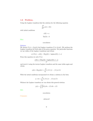 1.8 Problem.
Using the Laplace transform ﬁnd the solution for the following equation
∂2
∂t2
y(t) = f(t)
with initial conditions
y(0) = a
Dy(0) = b
Hint.
convolution
Solution.
We denote Y (s) = L(y)(t) the Laplace transform Y (s) of y(t). We perform the
Laplace transform for both sides of the given equation. For particular functions
we use tables of the Laplace transforms and obtain
s (s Y(s) − y(0)) − D(y)(0) = laplace(f(t), t, s)
From this equation we solve Y (s)
y(0) s + D(y)(0) + laplace(f(t), t, s)
s2
and invert it using the inverse Laplace transform and the same tables again and
obtain
y(0) + D(y)(0) t +
t
0
f( U1) (t − U1) d U1
With the initial conditions incorporated we obtain a solution in the form
a + b t +
t
0
f( U1) (t − U1) d U1
Without the Laplace transform we can obtain this general solution
y(t) = f(t) dt + C1 dt + C2
Info.
convolution
Comment.
advanced
9
 