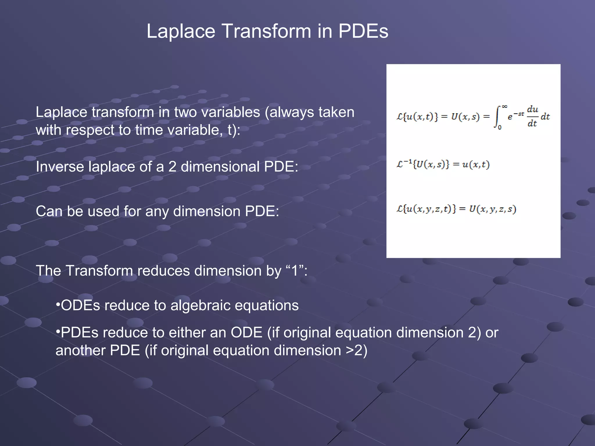 Laplace Transform in PDEs


Laplace transform in two variables (always taken
with respect to time variable, t):

Inverse laplace of a 2 dimensional PDE:


Can be used for any dimension PDE:



The Transform reduces dimension by “1”:

  •ODEs reduce to algebraic equations
  •PDEs reduce to either an ODE (if original equation dimension 2) or
  another PDE (if original equation dimension >2)
 