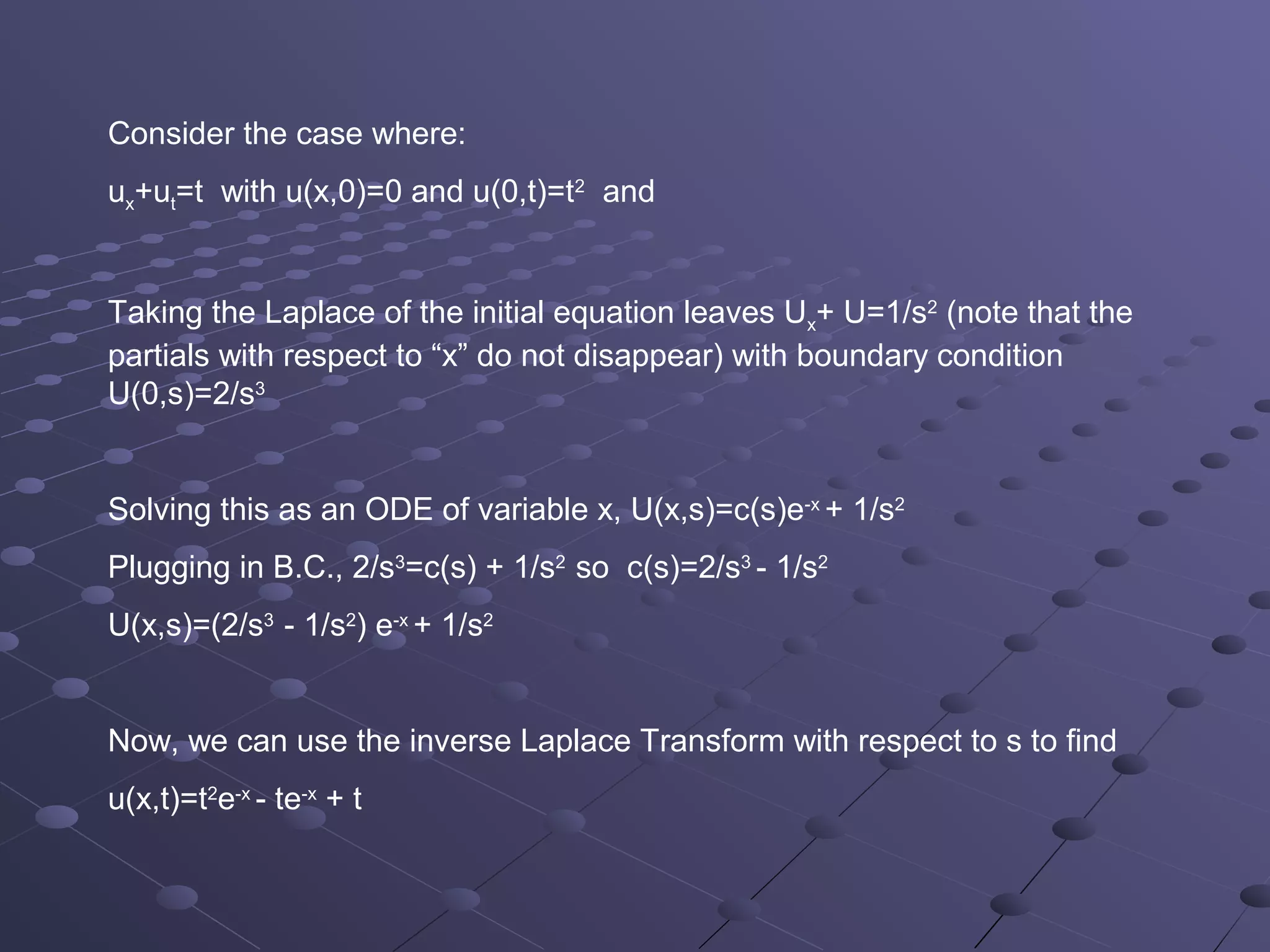 Consider the case where:
ux+ut=t with u(x,0)=0 and u(0,t)=t2 and


Taking the Laplace of the initial equation leaves Ux+ U=1/s2 (note that the
partials with respect to “x” do not disappear) with boundary condition
U(0,s)=2/s3


Solving this as an ODE of variable x, U(x,s)=c(s)e-x + 1/s2
Plugging in B.C., 2/s3=c(s) + 1/s2 so c(s)=2/s3 - 1/s2
U(x,s)=(2/s3 - 1/s2) e-x + 1/s2


Now, we can use the inverse Laplace Transform with respect to s to find
u(x,t)=t2e-x - te-x + t
 