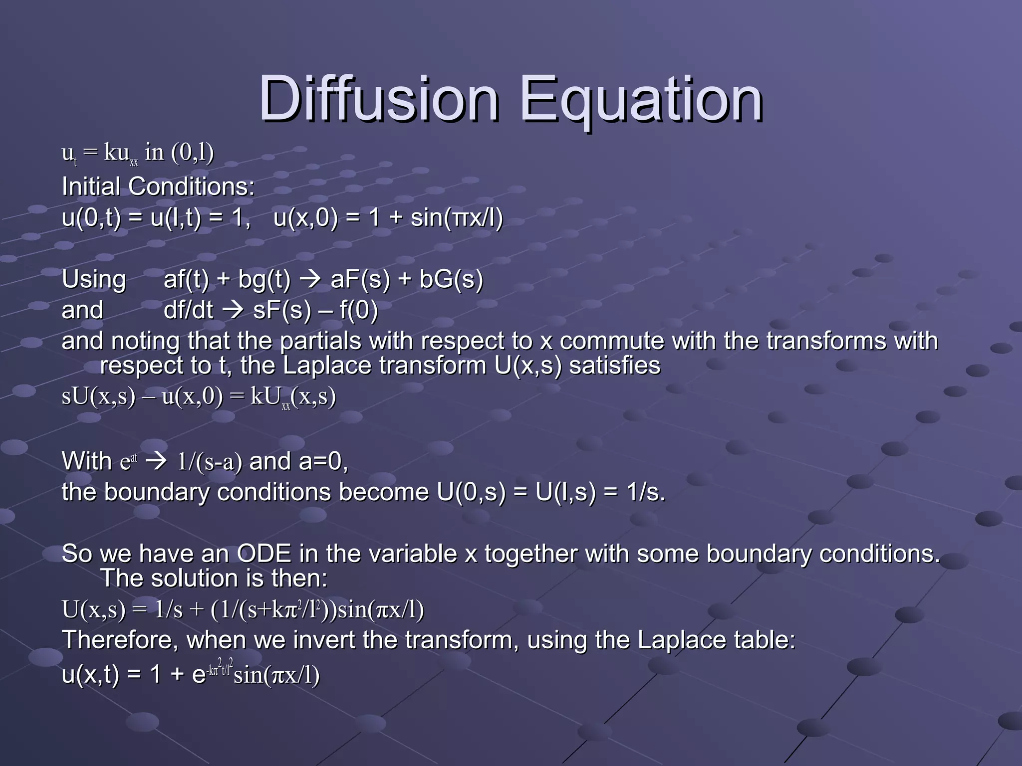 Diffusion Equation
ut = kuxx in (0,l)
Initial Conditions:
u(0,t) = u(l,t) = 1, u(x,0) = 1 + sin(πx/l)

Using af(t) + bg(t)  aF(s) + bG(s)
and       df/dt  sF(s) – f(0)
and noting that the partials with respect to x commute with the transforms with
   respect to t, the Laplace transform U(x,s) satisfies
sU(x,s) – u(x,0) = kUxx(x,s)

With eat  1/(s-a) and a=0,
the boundary conditions become U(0,s) = U(l,s) = 1/s.

So we have an ODE in the variable x together with some boundary conditions.
   The solution is then:
U(x,s) = 1/s + (1/(s+kπ2/l2))sin(πx/l)
Therefore, when we invert the transform, using the Laplace table:
                 2 2
u(x,t) = 1 + e-kπ t/l sin(πx/l)
 