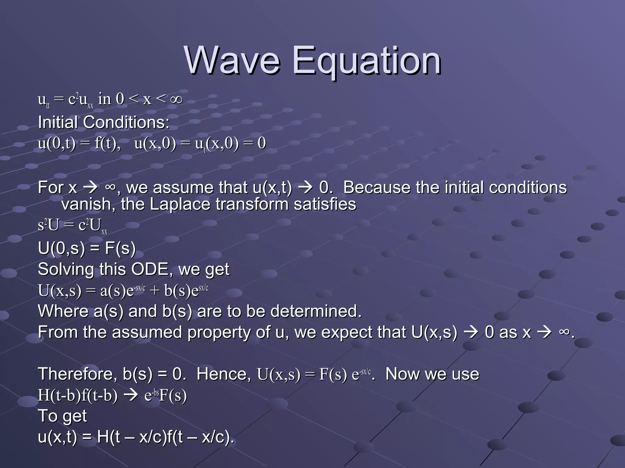 Wave Equation
utt = c2uxx in 0 < x < ∞
Initial Conditions:
u(0,t) = f(t), u(x,0) = ut(x,0) = 0

For x  ∞, we assume that u(x,t)  0. Because the initial conditions
   vanish, the Laplace transform satisfies
s2U = c2Uxx
U(0,s) = F(s)
Solving this ODE, we get
U(x,s) = a(s)e-sx/c + b(s)esx/c
Where a(s) and b(s) are to be determined.
From the assumed property of u, we expect that U(x,s)  0 as x  ∞.

Therefore, b(s) = 0. Hence, U(x,s) = F(s) e-sx/c. Now we use
H(t-b)f(t-b)  e-bsF(s)
To get
u(x,t) = H(t – x/c)f(t – x/c).
 