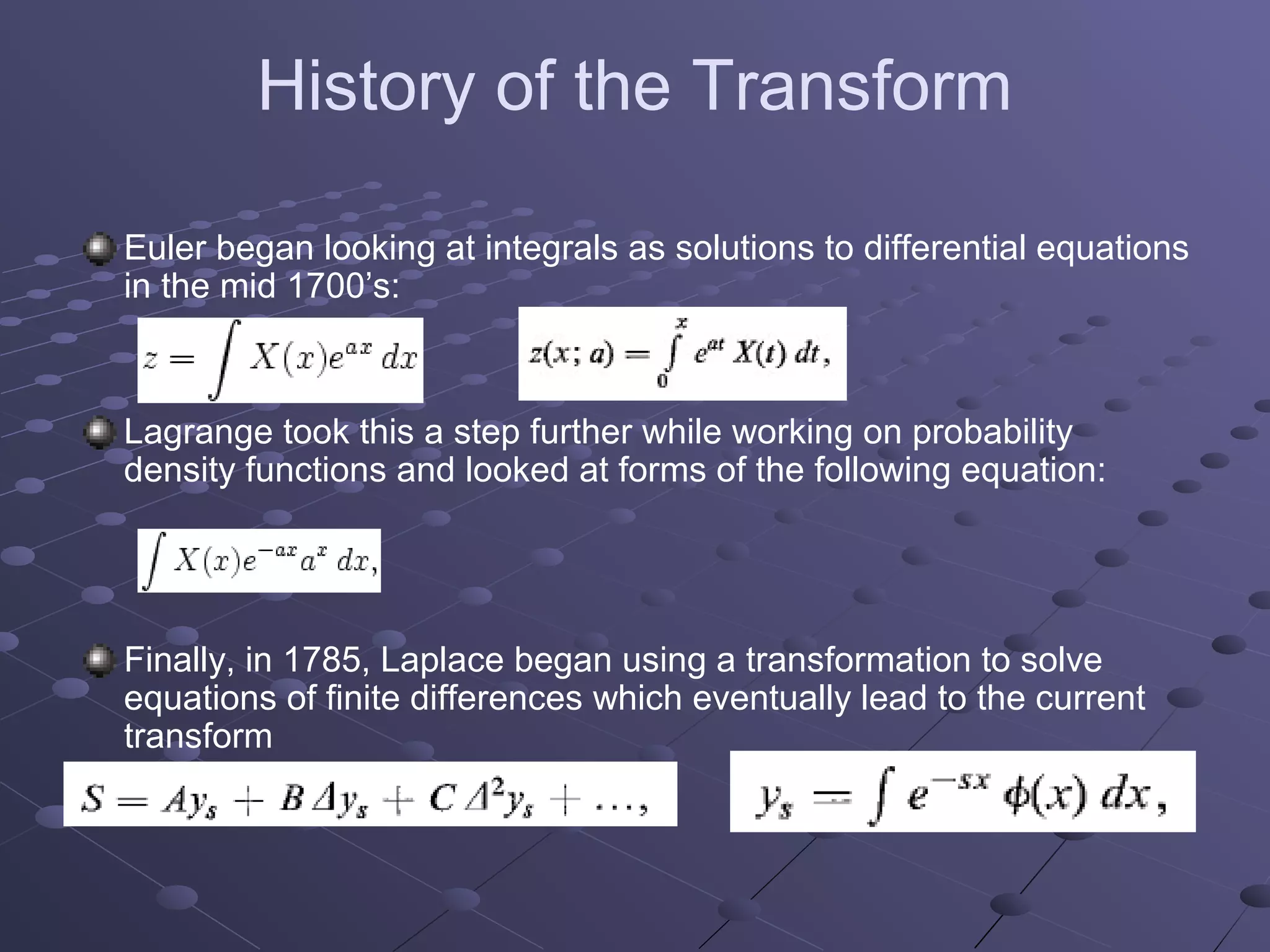 History of the Transform

Euler began looking at integrals as solutions to differential equations
in the mid 1700’s:



Lagrange took this a step further while working on probability
density functions and looked at forms of the following equation:




Finally, in 1785, Laplace began using a transformation to solve
equations of finite differences which eventually lead to the current
transform
 