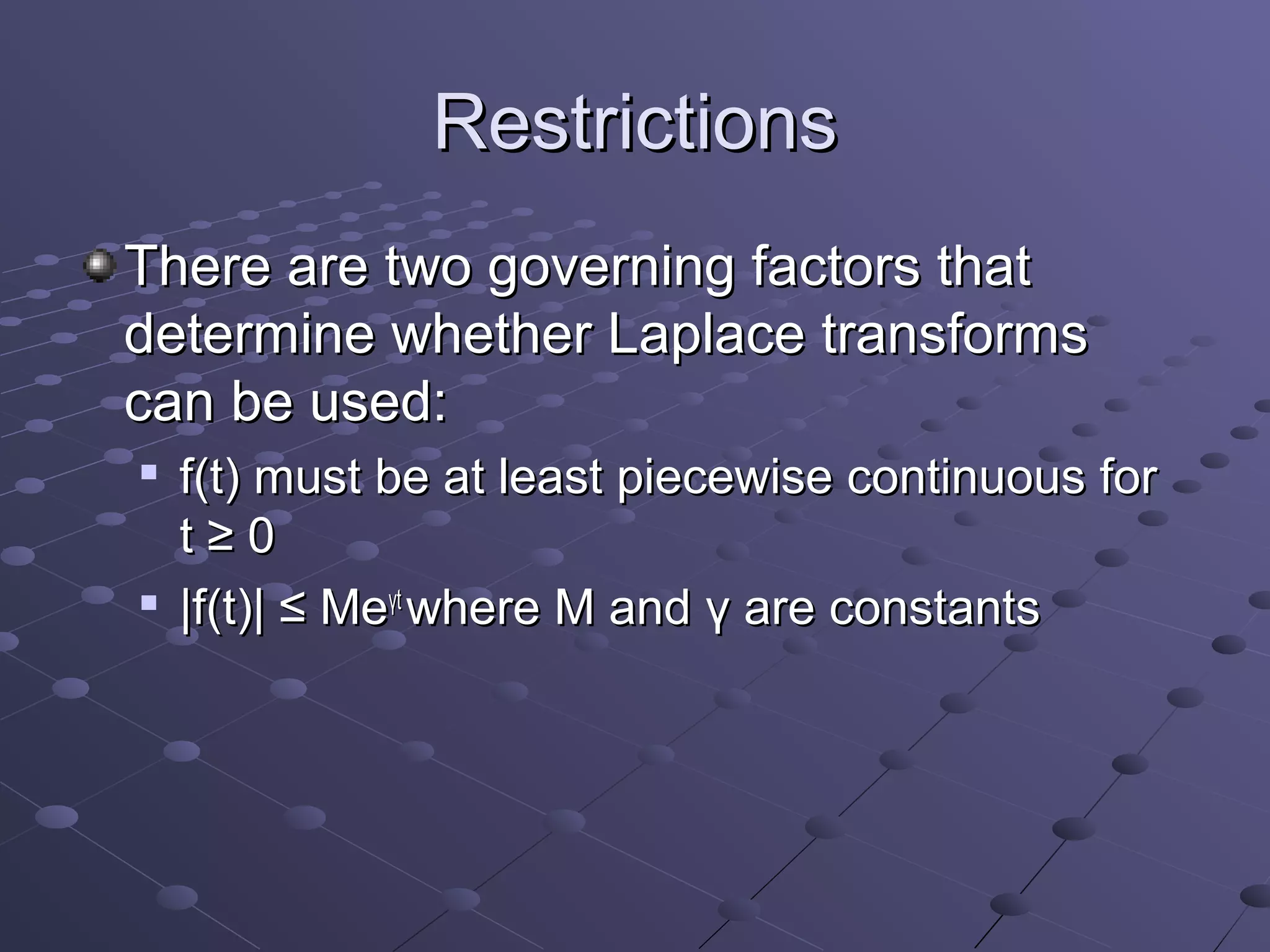 Restrictions
There are two governing factors that
determine whether Laplace transforms
can be used:
   f(t) must be at least piecewise continuous for
    t≥0

    |f(t)| ≤ Meγt where M and γ are constants
 