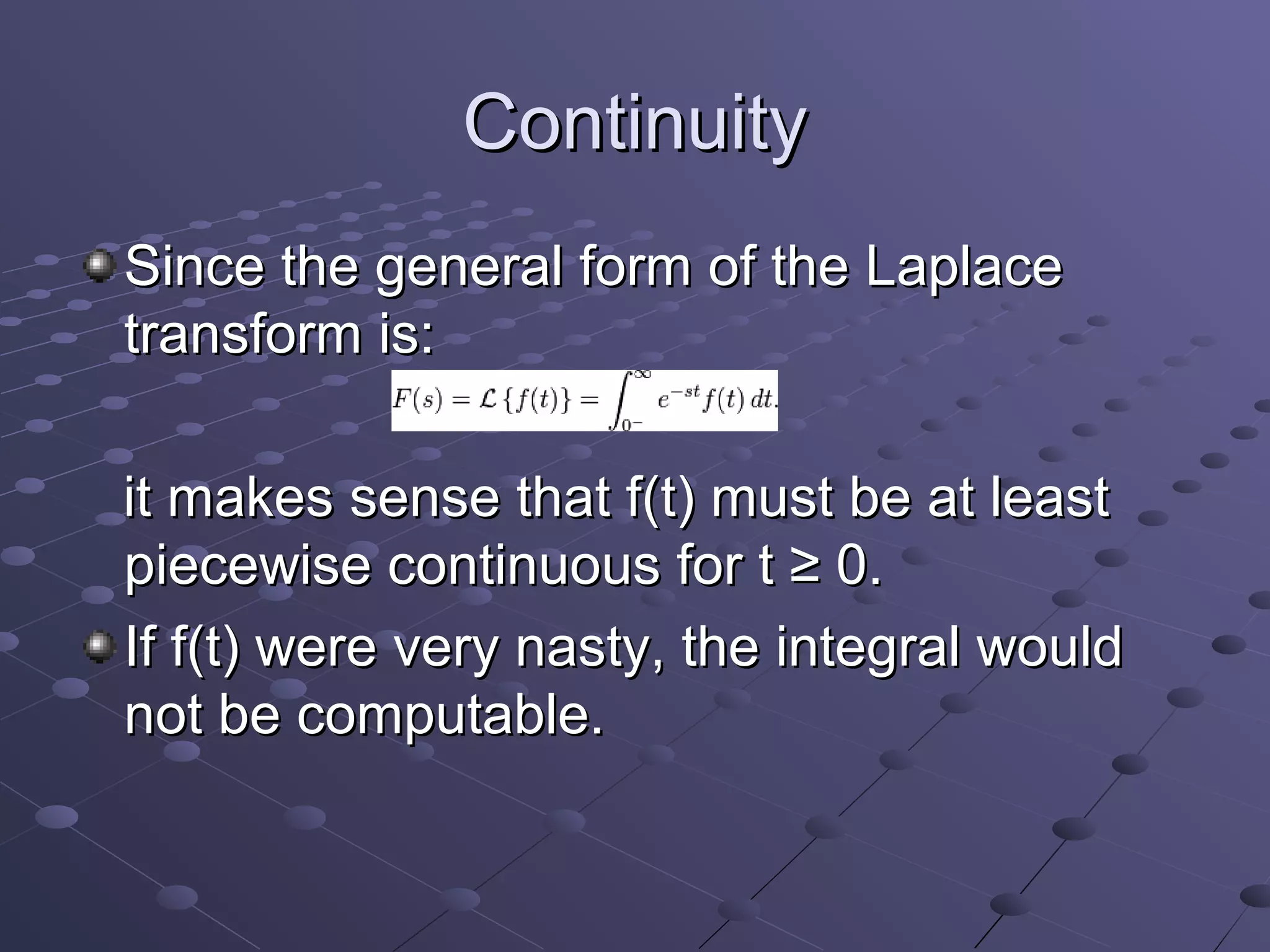 Continuity
Since the general form of the Laplace
transform is:

it makes sense that f(t) must be at least
piecewise continuous for t ≥ 0.
If f(t) were very nasty, the integral would
not be computable.
 