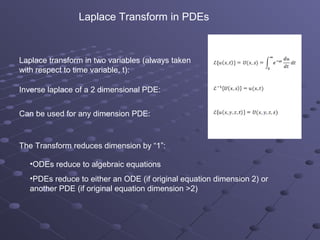 Laplace Transform in PDEs


Laplace transform in two variables (always taken
with respect to time variable, t):

Inverse laplace of a 2 dimensional PDE:


Can be used for any dimension PDE:



The Transform reduces dimension by “1”:

  •ODEs reduce to algebraic equations
  •PDEs reduce to either an ODE (if original equation dimension 2) or
  another PDE (if original equation dimension >2)
 