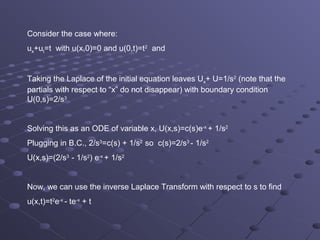 Consider the case where:
ux+ut=t with u(x,0)=0 and u(0,t)=t2 and


Taking the Laplace of the initial equation leaves Ux+ U=1/s2 (note that the
partials with respect to “x” do not disappear) with boundary condition
U(0,s)=2/s3


Solving this as an ODE of variable x, U(x,s)=c(s)e-x + 1/s2
Plugging in B.C., 2/s3=c(s) + 1/s2 so c(s)=2/s3 - 1/s2
U(x,s)=(2/s3 - 1/s2) e-x + 1/s2


Now, we can use the inverse Laplace Transform with respect to s to find
u(x,t)=t2e-x - te-x + t
 