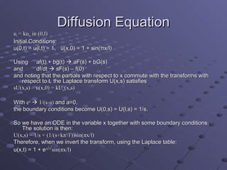 Diffusion Equation
ut = kuxx in (0,l)
Initial Conditions:
u(0,t) = u(l,t) = 1, u(x,0) = 1 + sin(πx/l)

Using af(t) + bg(t)  aF(s) + bG(s)
and       df/dt  sF(s) – f(0)
and noting that the partials with respect to x commute with the transforms with
   respect to t, the Laplace transform U(x,s) satisfies
sU(x,s) – u(x,0) = kUxx(x,s)

With eat  1/(s-a) and a=0,
the boundary conditions become U(0,s) = U(l,s) = 1/s.

So we have an ODE in the variable x together with some boundary conditions.
   The solution is then:
U(x,s) = 1/s + (1/(s+kπ2/l2))sin(πx/l)
Therefore, when we invert the transform, using the Laplace table:
                 2 2
u(x,t) = 1 + e-kπ t/l sin(πx/l)
 