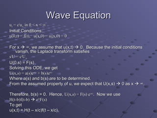 Wave Equation
utt = c2uxx in 0 < x < ∞
Initial Conditions:
u(0,t) = f(t), u(x,0) = ut(x,0) = 0

For x  ∞, we assume that u(x,t)  0. Because the initial conditions
   vanish, the Laplace transform satisfies
s2U = c2Uxx
U(0,s) = F(s)
Solving this ODE, we get
U(x,s) = a(s)e-sx/c + b(s)esx/c
Where a(s) and b(s) are to be determined.
From the assumed property of u, we expect that U(x,s)  0 as x  ∞.

Therefore, b(s) = 0. Hence, U(x,s) = F(s) e-sx/c. Now we use
H(t-b)f(t-b)  e-bsF(s)
To get
u(x,t) = H(t – x/c)f(t – x/c).
 