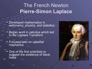 The French Newton
        Pierre-Simon Laplace

Developed mathematics in
astronomy, physics, and statistics

Began work in calculus which led
to the Laplace Transform

Focused later on celestial
mechanics

One of the first scientists to
suggest the existence of black
holes
 