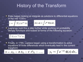 History of the Transform

Euler began looking at integrals as solutions to differential equations
in the mid 1700’s:



Lagrange took this a step further while working on probability
density functions and looked at forms of the following equation:




Finally, in 1785, Laplace began using a transformation to solve
equations of finite differences which eventually lead to the current
transform
 