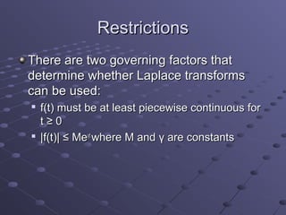 Restrictions
There are two governing factors that
determine whether Laplace transforms
can be used:
   f(t) must be at least piecewise continuous for
    t≥0

    |f(t)| ≤ Meγt where M and γ are constants
 
