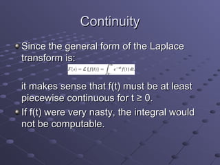 Continuity
Since the general form of the Laplace
transform is:

it makes sense that f(t) must be at least
piecewise continuous for t ≥ 0.
If f(t) were very nasty, the integral would
not be computable.
 