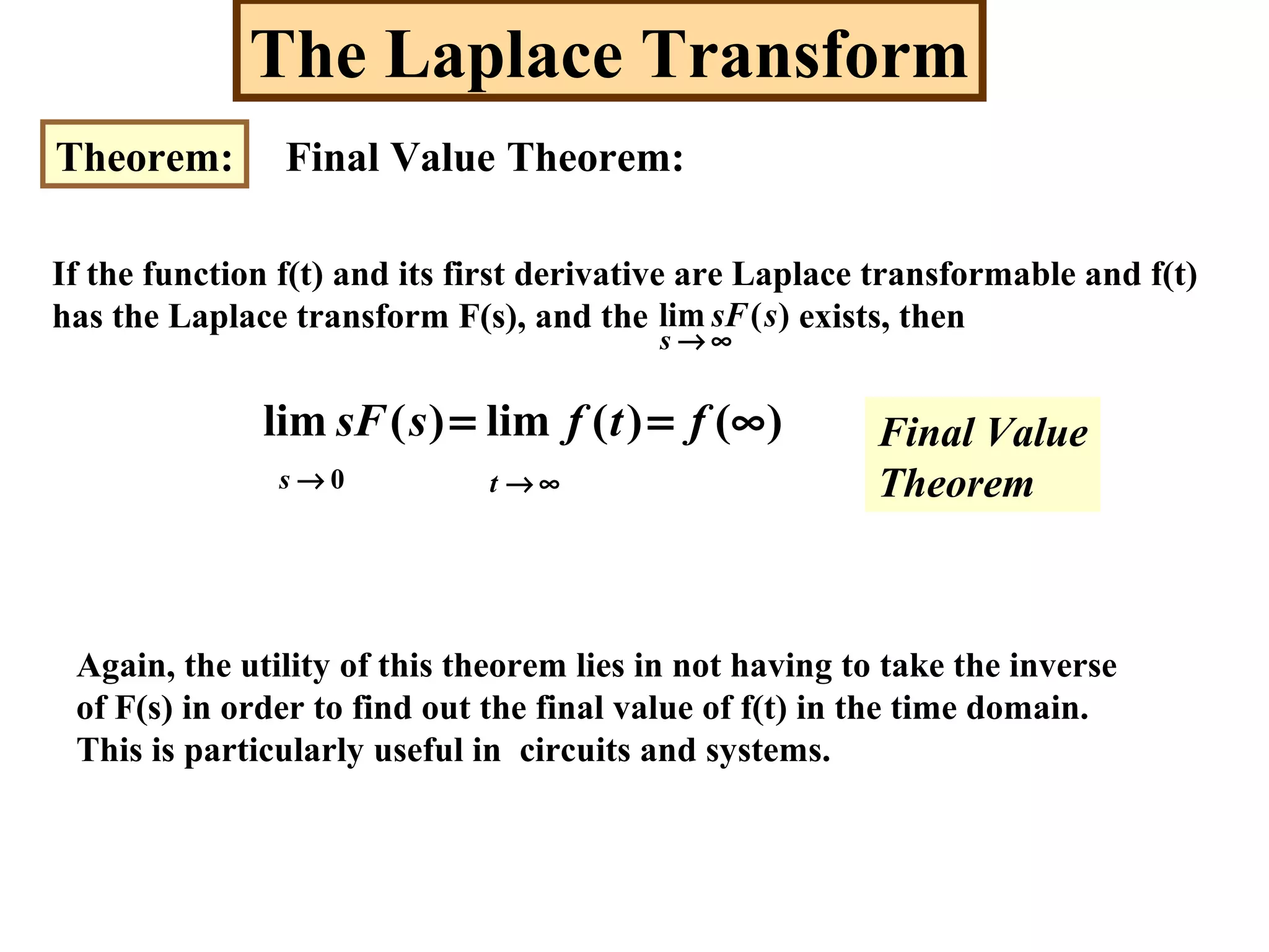 The Laplace Transform
Theorem: Final Value Theorem:
If the function f(t) and its first derivative are Laplace transformable and f(t)
has the Laplace transform F(s), and the exists, then)(lim ssF
∞→s
)()(lim)(lim ∞== ftfssF
0→s ∞→t
Again, the utility of this theorem lies in not having to take the inverse
of F(s) in order to find out the final value of f(t) in the time domain.
This is particularly useful in circuits and systems.
Final Value
Theorem
 