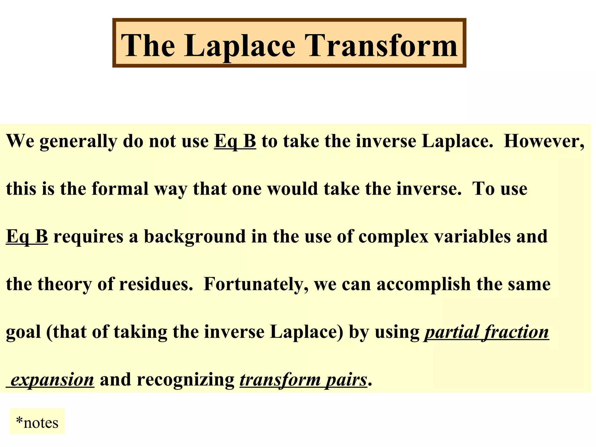 The Laplace Transform
We generally do not use Eq B to take the inverse Laplace. However,
this is the formal way that one would take the inverse. To use
Eq B requires a background in the use of complex variables and
the theory of residues. Fortunately, we can accomplish the same
goal (that of taking the inverse Laplace) by using partial fraction
expansion and recognizing transform pairs.
*notes
 