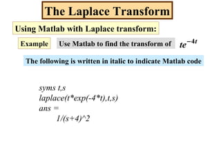 The Laplace Transform
Using Matlab with Laplace transform:
Example Use Matlab to find the transform of t
te 4−
The following is written in italic to indicate Matlab code
syms t,s
laplace(t*exp(-4*t),t,s)
ans =
1/(s+4)^2
 