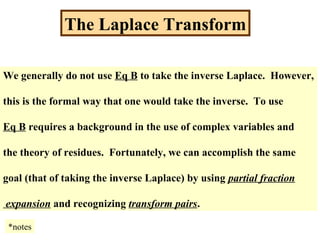 The Laplace Transform
We generally do not use Eq B to take the inverse Laplace. However,
this is the formal way that one would take the inverse. To use
Eq B requires a background in the use of complex variables and
the theory of residues. Fortunately, we can accomplish the same
goal (that of taking the inverse Laplace) by using partial fraction
expansion and recognizing transform pairs.
*notes
 