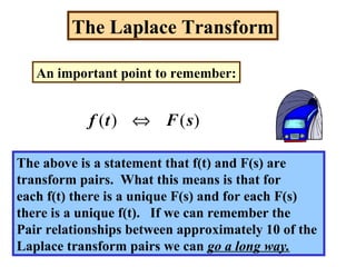 The Laplace Transform
An important point to remember:
)()( sFtf ⇔
The above is a statement that f(t) and F(s) are
transform pairs. What this means is that for
each f(t) there is a unique F(s) and for each F(s)
there is a unique f(t). If we can remember the
Pair relationships between approximately 10 of the
Laplace transform pairs we can go a long way.
 